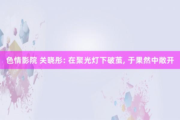 色情影院 关晓彤: 在聚光灯下破茧， 于果然中敞开